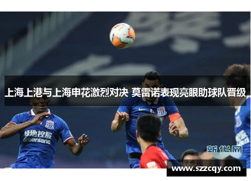 上海上港与上海申花激烈对决 莫雷诺表现亮眼助球队晋级