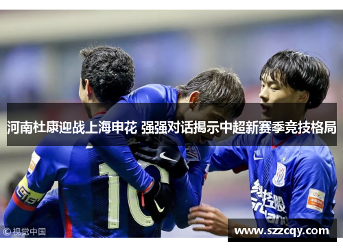 河南杜康迎战上海申花 强强对话揭示中超新赛季竞技格局